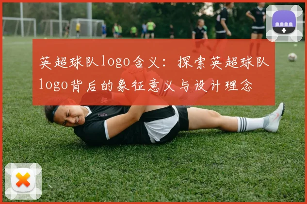 英超球队logo含义：探索英超球队logo背后的象征意义与设计理念