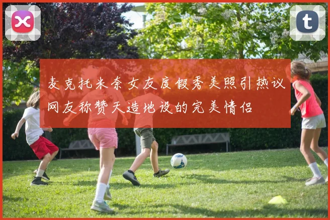 麦克托米奈女友度假秀美照引热议网友称赞天造地设的完美情侣