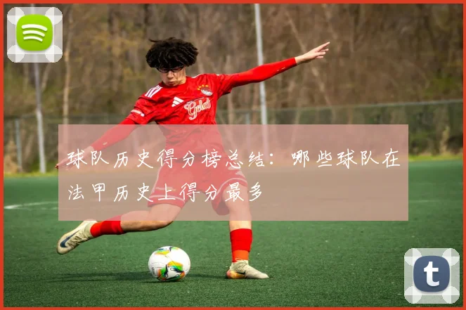 球队历史得分榜总结：哪些球队在法甲历史上得分最多