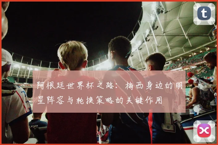 阿根廷世界杯之路：梅西身边的明星阵容与轮换策略的关键作用