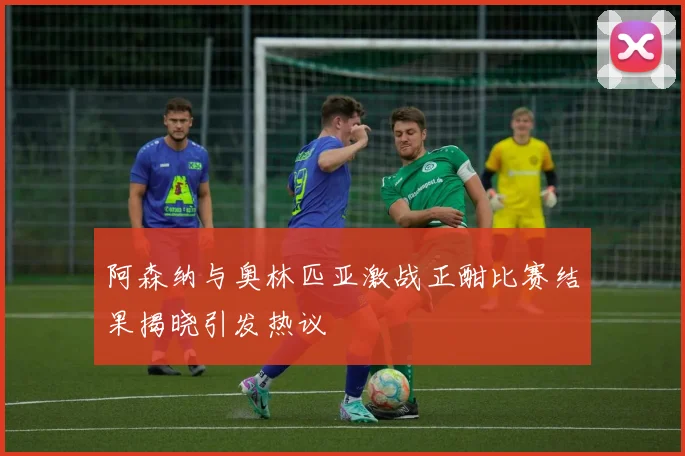 阿森纳与奥林匹亚激战正酣比赛结果揭晓引发热议